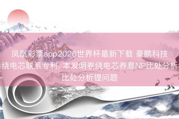凤凰彩票app2026世界杯最新下载 豪鹏科技央求卷绕电芯联系专利， 本发明卷绕电芯养息NP比处分析锂问题