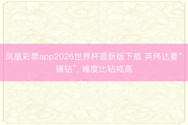 凤凰彩票app2026世界杯最新版下载 英伟达要“镶钻”, 难度比钻戒高