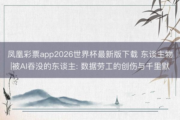 凤凰彩票app2026世界杯最新版下载 东谈主物|被AI吞没的东谈主: 数据劳工的创伤与千里默