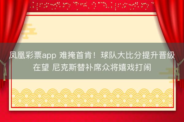 凤凰彩票app 难掩首肯！球队大比分提升晋级在望 尼克斯替补席众将嬉戏打闹