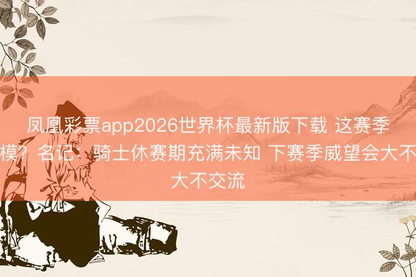 凤凰彩票app2026世界杯最新版下载 这赛季将规模？名记：骑士休赛期充满未知 下赛季威望会大不交流