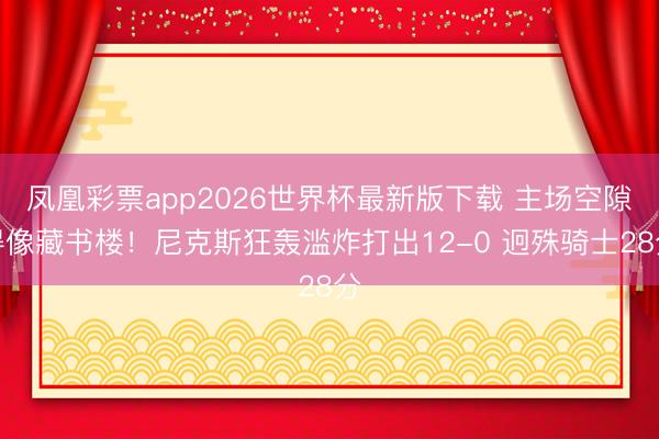 凤凰彩票app2026世界杯最新版下载 主场空隙得像藏书楼！尼克斯狂轰滥炸打出12-0 迥殊骑士28分