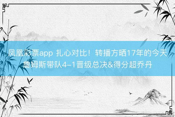 凤凰彩票app 扎心对比!转播方晒17年的今天詹姆斯带队4-1晋级总决&得分超乔丹