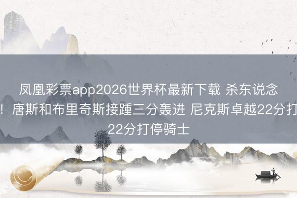 凤凰彩票app2026世界杯最新下载 杀东说念主诛心！唐斯和布里奇斯接踵三分轰进 尼克斯卓越22分打停骑士