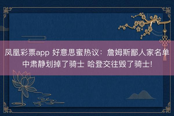 凤凰彩票app 好意思蜜热议：詹姆斯鄙人家名单中肃静划掉了骑士 哈登交往毁了骑士!