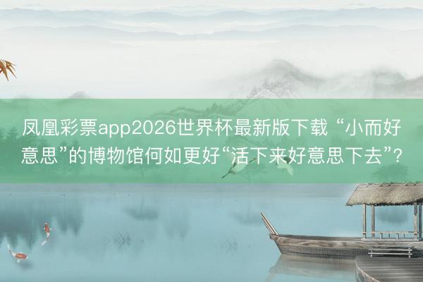 凤凰彩票app2026世界杯最新版下载 “小而好意思”的博物馆何如更好“活下来好意思下去”?
