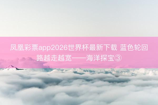 凤凰彩票app2026世界杯最新下载 蓝色轮回路越走越宽——海洋探宝③