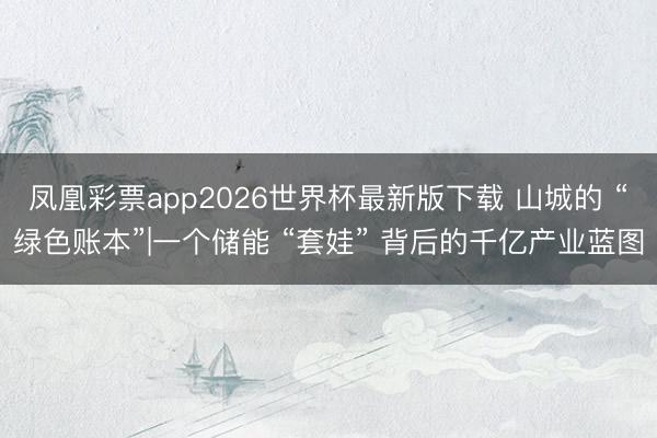 凤凰彩票app2026世界杯最新版下载 山城的 “绿色账本”|一个储能 “套娃” 背后的千亿产业蓝图