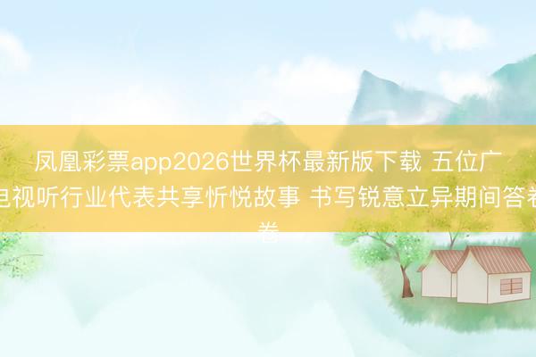 凤凰彩票app2026世界杯最新版下载 五位广电视听行业代表共享忻悦故事 书写锐意立异期间答卷