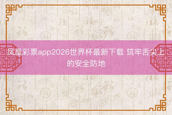 凤凰彩票app2026世界杯最新下载 筑牢舌尖上的安全防地