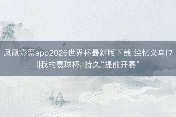凤凰彩票app2026世界杯最新版下载 绘忆义乌(7)|我的寰球杯， 持久“提前开赛”