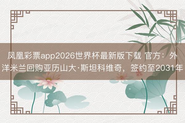 凤凰彩票app2026世界杯最新版下载 官方：外洋米兰回购亚历山大·斯坦科维奇，签约至2031年