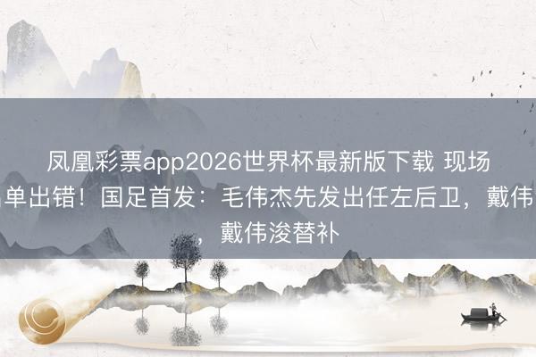 凤凰彩票app2026世界杯最新版下载 现场首发名单出错！国足首发：毛伟杰先发出任左后卫，戴伟浚替补