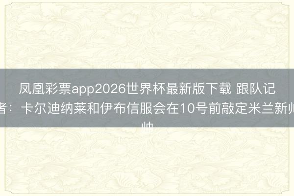 凤凰彩票app2026世界杯最新版下载 跟队记者：卡尔迪纳莱和伊布信服会在10号前敲定米兰新帅