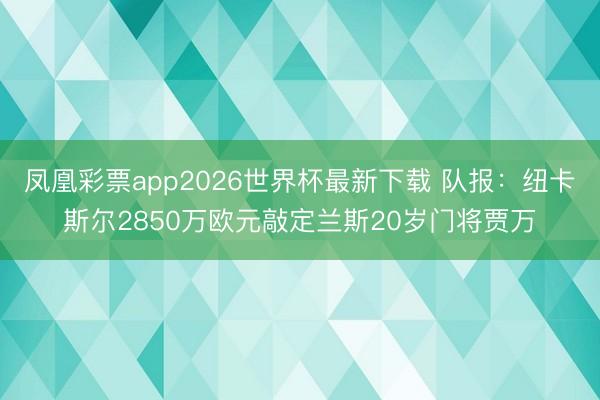 凤凰彩票app2026世界杯最新下载 队报：纽卡斯尔2850万欧元敲定兰斯20岁门将贾万