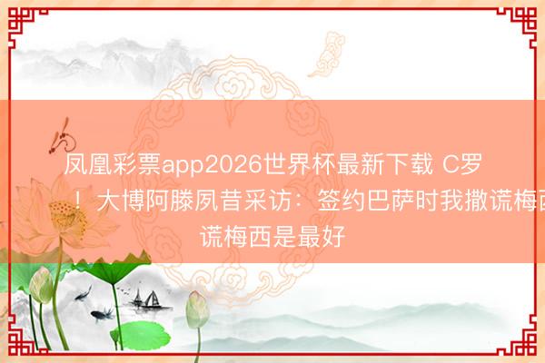 凤凰彩票app2026世界杯最新下载 C罗驳倒：😂！大博阿滕夙昔采访：签约巴萨时我撒谎梅西是最好
