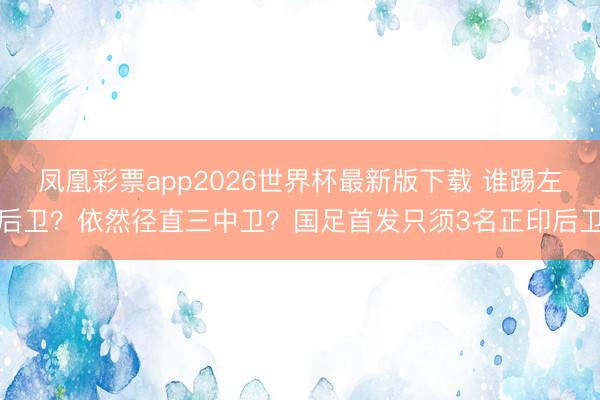凤凰彩票app2026世界杯最新版下载 谁踢左后卫？依然径直三中卫？国足首发只须3名正印后卫