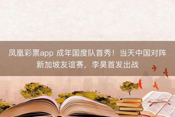 凤凰彩票app 成年国度队首秀！当天中国对阵新加坡友谊赛，李昊首发出战
