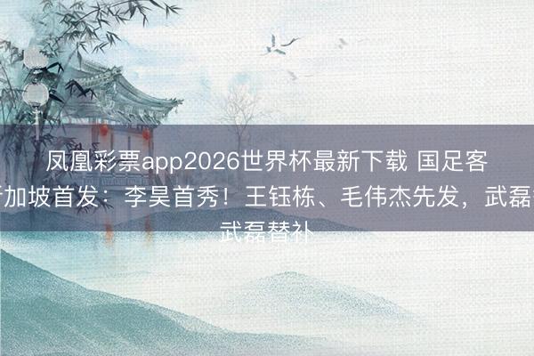 凤凰彩票app2026世界杯最新下载 国足客战新加坡首发：李昊首秀！王钰栋、毛伟杰先发，武磊替补
