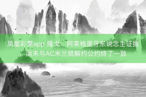 凤凰彩票app 隆戈：阿莱格里牙东说念主证据，尚未与AC米兰就解约公约终了一致