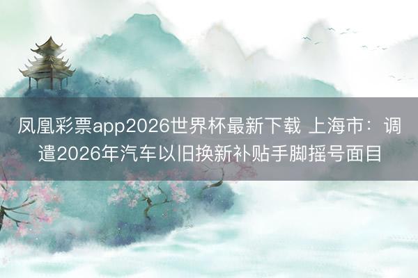 凤凰彩票app2026世界杯最新下载 上海市:调遣2026年汽车以旧换新补贴手脚摇号面目