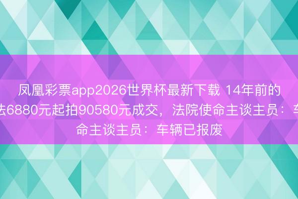 凤凰彩票app2026世界杯最新下载 14年前的丰田埃尔法6880元起拍90580元成交，法院使命主谈主员：车辆已报废
