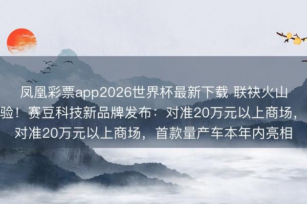 凤凰彩票app2026世界杯最新下载 联袂火山引擎共同打造AI汽车体验！赛豆科技新品牌发布：对准20万元以上商场，首款量产车本年内亮相