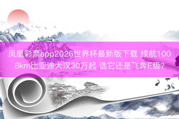 凤凰彩票app2026世界杯最新版下载 续航1008km比亚迪大汉30万起 选它还是飞奔E级？