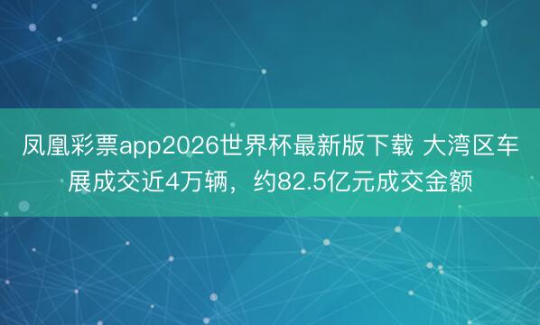 凤凰彩票app2026世界杯最新版下载 大湾区车展成交近4万辆，约82.5亿元成交金额