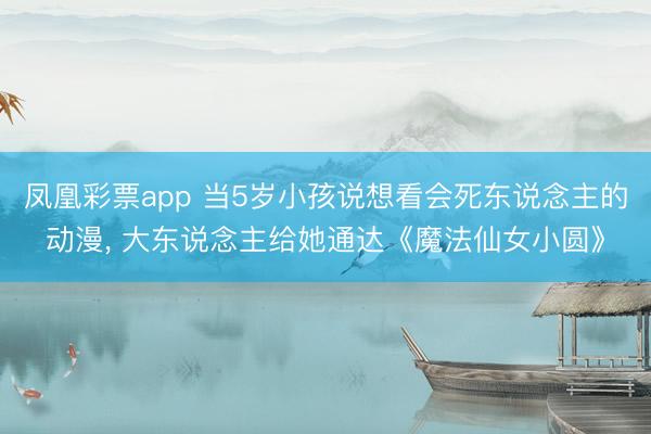 凤凰彩票app 当5岁小孩说想看会死东说念主的动漫， 大东说念主给她通达《魔法仙女小圆》