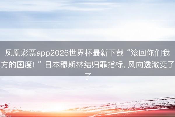 凤凰彩票app2026世界杯最新下载 “滚回你们我方的国度! ” 日本穆斯林结归罪指标， 风向透澈变了