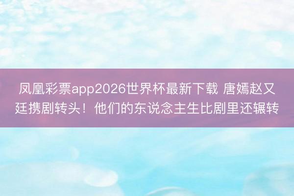 凤凰彩票app2026世界杯最新下载 唐嫣赵又廷携剧转头！他们的东说念主生比剧里还辗转