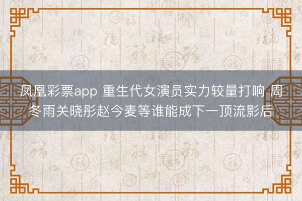 凤凰彩票app 重生代女演员实力较量打响 周冬雨关晓彤赵今麦等谁能成下一顶流影后