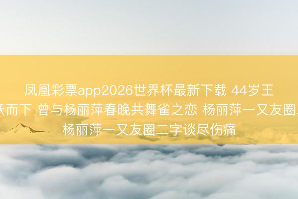 凤凰彩票app2026世界杯最新下载 44岁王迪从39楼一跃而下 曾与杨丽萍春晚共舞雀之恋 杨丽萍一又友圈二字谈尽伤痛