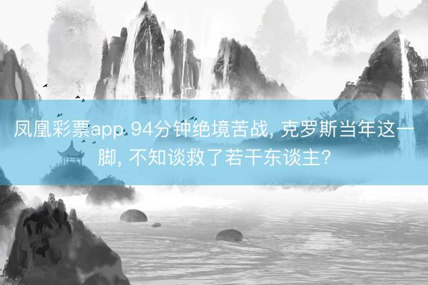 凤凰彩票app 94分钟绝境苦战, 克罗斯当年这一脚, 不知谈救了若干东谈主?