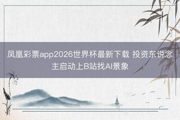 凤凰彩票app2026世界杯最新下载 投资东说念主启动上B站找AI景象