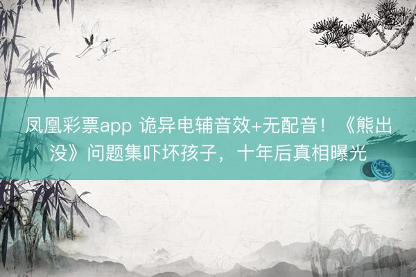 凤凰彩票app 诡异电辅音效+无配音！《熊出没》问题集吓坏孩子，十年后真相曝光