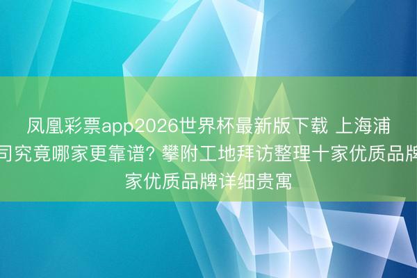 凤凰彩票app2026世界杯最新版下载 上海浦东装修公司究竟哪家更靠谱? 攀附工地拜访整理十家优质品牌详细贵寓