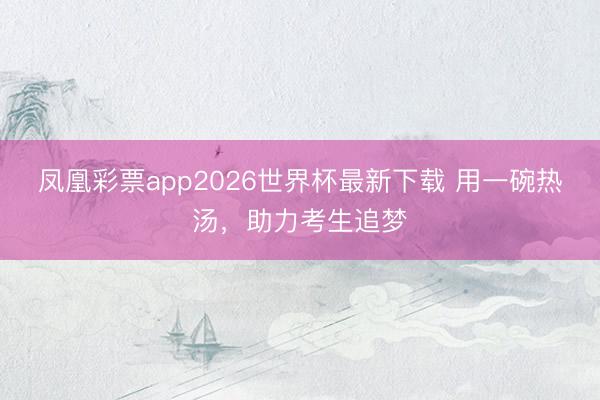 凤凰彩票app2026世界杯最新下载 用一碗热汤，助力考生追梦