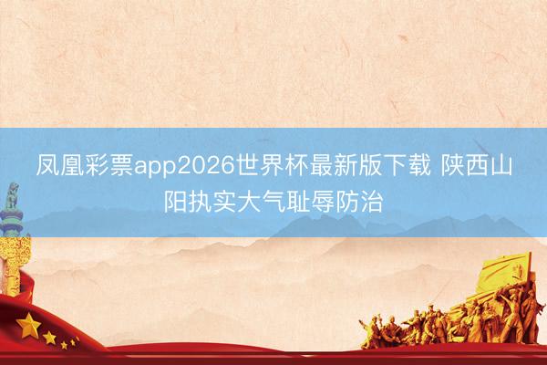 凤凰彩票app2026世界杯最新版下载 陕西山阳执实大气耻辱防治
