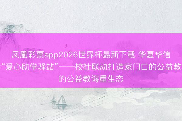 凤凰彩票app2026世界杯最新下载 华夏华信慈善基金“爱心助学驿站”——校社联动打造家门口的公益教诲重生态