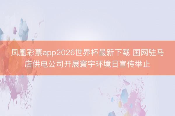 凤凰彩票app2026世界杯最新下载 国网驻马店供电公司开展寰宇环境日宣传举止