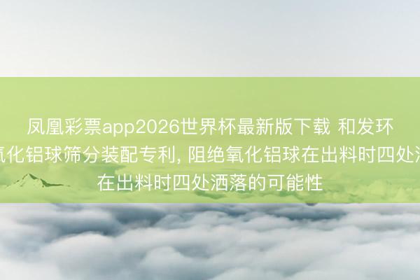 凤凰彩票app2026世界杯最新版下载 和发环保赢得活性氧化铝球筛分装配专利， 阻绝氧化铝球在出料时四处洒落的可能性