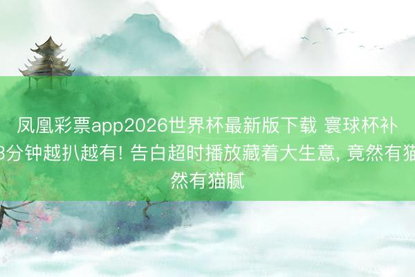 凤凰彩票app2026世界杯最新版下载 寰球杯补水3分钟越扒越有! 告白超时播放藏着大生意， 竟然有猫腻