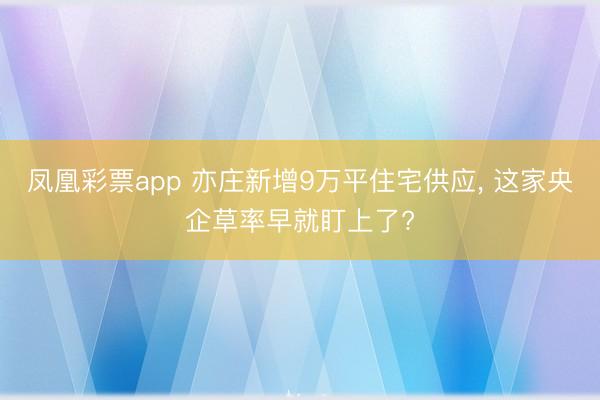 凤凰彩票app 亦庄新增9万平住宅供应， 这家央企草率早就盯上了?