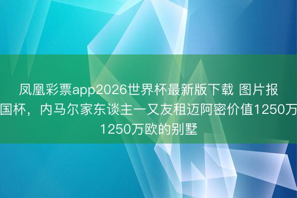凤凰彩票app2026世界杯最新版下载 图片报：为看全国杯，内马尔家东谈主一又友租迈阿密价值1250万欧的别墅