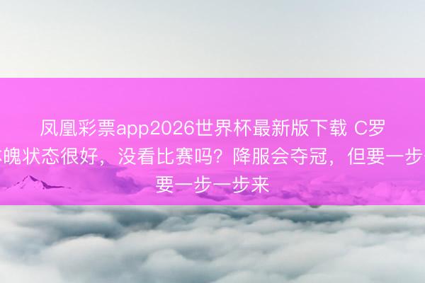 凤凰彩票app2026世界杯最新版下载 C罗：我体魄状态很好，没看比赛吗？降服会夺冠，但要一步一步来