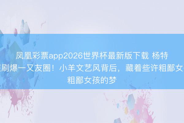 凤凰彩票app2026世界杯最新版下载 杨特出新照刷爆一又友圈！小羊文艺风背后，藏着些许粗鄙女孩的梦