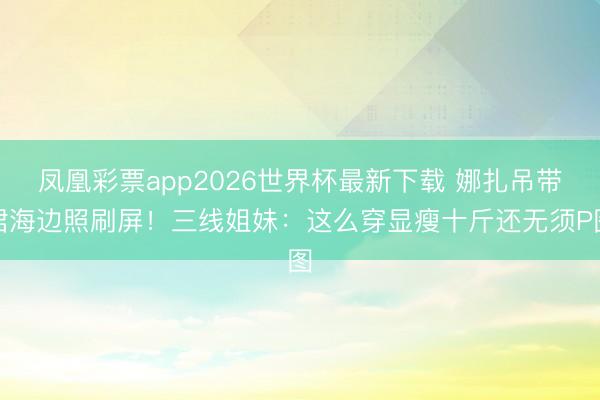 凤凰彩票app2026世界杯最新下载 娜扎吊带裙海边照刷屏！三线姐妹：这么穿显瘦十斤还无须P图