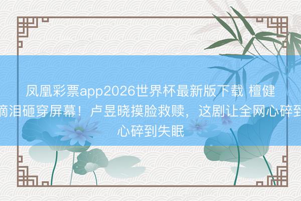 凤凰彩票app2026世界杯最新版下载 檀健次一滴泪砸穿屏幕！卢昱晓摸脸救赎，这剧让全网心碎到失眠